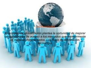 Oportunidades El proceso de globalización plantea la oprtunidad de mejorar las condiciones de acceso a los mercados que anteriormente se hallaban fragmentados. Los flujos de información, tecnología. 