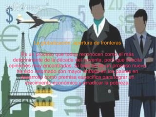 La globalización: apertura de fronteras Es un proceso que todos reconocen como el más determinante de la década del noventa, pero que suscita opiniones muy encontradas. Si bien no es un proceso nuevo ha sido retomado con mayor énfasis en los países en desarrollo como premisa específica para lograr un crecimiento económico y erradicar la pobreza. 