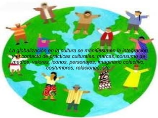 La globalización en la cultura se manifiesta en la integración y el contacto de prácticas culturales: marcas, consumo de medios, valores, iconos, personajes, imaginario colectivo, costumbres, relaciones, etc. 