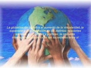 La globalización significa el aumento de la vincularidad, la expansión y profundización de las distintas relaciones sociales, económicas y políticas, la creciente interdependencia de todas las sociedades entre sí 