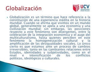    Globalización es un término que hace referencia a la
    constitución de una experiencia inédita en la historia
    mundial. Cuando se afirma que vivimos en un mundo
    global, generalmente se apela a una economía y una
    civilización mundial; sin embargo, las posiciones
    respecto a este fenómeno son divergentes, entre la
    celebración de la integración económica y el auge del
    multiculturalismo, hasta quienes perciben en este
    fenómeno la homogeneización cultural y la
    amplificación de las desigualdades sociales. Lo único
    cierto es que estamos ante un proceso de cambios
    irreversibles, tanto en las cambiantes relaciones entre
    Estados, identidades y subjetividades, como en el
    nivel     e    intensificación   de   los     conflictos
    políticos, ideológicos y culturales.
 