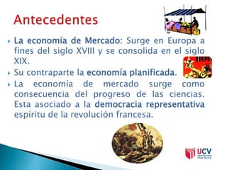    La economía de Mercado: Surge en Europa a
    fines del siglo XVIII y se consolida en el siglo
    XIX.
   Su contraparte la economía planificada.
   La economía de mercado surge como
    consecuencia del progreso de las ciencias.
    Esta asociado a la democracia representativa
    espíritu de la revolución francesa.
 