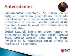    Fundamentos filosóficos: Se hallan en el
    antiguo humanismo greco latino, rescatado
    por el movimiento del renacimiento, reforma
    protestante y por la filosofía individualista
    que impulsaron la revolución industrial y la
    post industrial.
   Orden Natural: Existe un orden natural el
    principio es “dejar hacer dejar pasar” “laissez
    faire, laissez passer” para que la mano
    invisible de la naturaleza social oriente la
    marcha de la economía.
 