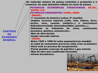 CENTROS DA ECONOMÍA MUNDIAL -Un reducido número de países controlan a produción e o comercio. As súas decisións inflúen no resto de países. POTENCIAS ECONÓMICAS TRADICIONAIS :  EE.UU., XAPÓN, U.E. POTENCIAS EMERXENTES:  CHINA, INDIA BRASIL: -1ª economía de América Latina. 9ª mundial. -Amplos recursos naturais (café, soia, tabaco, ferro, aceiro, ouro, caucho, madeira...) e enerxéticos (hidroelectricidade, biocombustibles, petróleo...) -Salientan as industrias do coiro, construción mecánica, química, automocíón... -Man de obra barata. -Amplo mercado interno. RUSIA: -Entre 1945 e 1990 foi unha superpotencia mundial. -A caída do comunismo provocou unha crise económica -Hoxe está en proceso de recuperación. -Posúe grandes reservas de petróleo e gas natural. -Man de obra moi cualificada (formada). -Atraso tecnolóxico. 