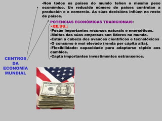 CENTROS DA ECONOMÍA MUNDIAL -Non todos os países do mundo teñen o mesmo peso económico. Un reducido número de países controlan a produción e o comercio. As súas decisións inflúen no resto de países. POTENCIAS ECONÓMICAS TRADICIONAIS : EE.UU.: -Posúe importantes recursos naturais e enerxéticos. -Moitas das súas empresas son líderes no mundo. -Están á cabeza dos avances científicos e tecnolóxicos -O consumo é moi elevado (renda per cápita alta). -Flexibilidade: capacidade para adaptarse rápido aos cambios. -Capta importantes investimentos estranxeiros. 