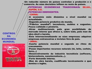 CENTROS DA ECONOMÍA MUNDIAL -Un reducido número de países controlan a produción e o comercio. As súas decisións inflúen no resto de países. POTENCIAS ECONÓMICAS TRADICIONAIS :  EE.UU., XAPÓN, U.E. POTENCIAS EMERXENTES: CHINA: -A economía máis dinámina a nivel mundial na actualidade. -Segunda potencia produtiva do mundo. -“Fábrica mundial”: tecnoloxía, mobles e xoguetes. Pouca calidade e piratería. -Atrae multinacionais pola gran posibilidade de mercado interno que ofrece e, sobre todo, pola man de obra dócil e barata. -Esta internacionalizando as súas empresas: adquiren empresas estranxeiras e invisten fóra do país. INDIA: -Cuarta potencia mundial e segunda en ritmo de crecemento. -Posúe importantes recursos naturais (té, leite, carbón, ferro...) -Desenvolvemento da industria tecnolóxia (software, biotecnoloxía, nanotecnoloxía...). -Forte demanda interna. -Man de obra barata, cualificada tecnicamente e que domina o inglés. 