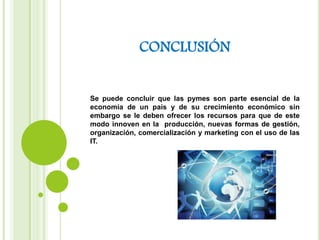 CONCLUSIÓN
Se puede concluir que las pymes son parte esencial de la
economía de un país y de su crecimiento económico sin
embargo se le deben ofrecer los recursos para que de este
modo innoven en la producción, nuevas formas de gestión,
organización, comercialización y marketing con el uso de las
IT.