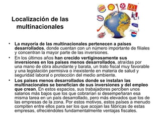Localización de las
     multinacionales

•    La mayoría de las multinacionales pertenecen a países
     desarrollados, donde cuentan con un número importante de filiales
     y concentran la mayor parte de las inversiones.
•    En los últimos años han crecido vertiginosamente sus
     inversiones en los países menos desarrollados, atraídas por
     una mano de obra abundante y barata, un trato fiscal muy favorable
     y una legislación permisiva o inexistente en materia de salud y
     seguridad laboral o protección del medio ambiente.
•    Los países menos desarrollados donde se instalan las
     multinacionales se benefician de sus inversiones y del empleo
     que crean. En estos espacios, sus trabajadores perciben unos
     salarios más bajos que los que cobrarían si desempeñaran esa
     misma tarea en un país desarrollado, pero más elevados que los de
     las empresas de la zona. Por estos motivos, estos países a menudo
     compiten entre ellos para ser los que acojan las fábricas de estas
     empresas, ofreciéndoles fundamentalmente ventajas fiscales.
 