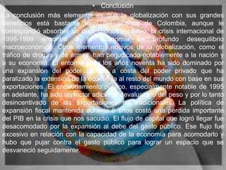 • Conclusión
La conclusión más elemental es que la globalización con sus grandes
beneficios está bastante lejos del alcance de Colombia, aunque le
correspondió absorber un duro choque recesivo: la crisis internacional de
1998-1999 encontró a la economía en profundo desequilibrio
macroeconómico. Otros elementos nocivos de la globalización, como el
tráfico de drogas y de armas, han perjudicado notablemente a la nación y
a su economía. El entorno sede los años noventa ha sido dominado por
una expansión del poder público a costa del poder privado que ha
paralizado la extensión de la economía al resto del mundo con base en sus
exportaciones. El endeudamiento público, especialmente notable de 1995
en adelante, ha sido un factor adicional devaluatorio del peso y por lo tanto
desincentivado de las exportaciones no tradicionales. La política de
expansión fiscal mantenida durante 8 años costó una pérdida importante
del PIB en la crisis que nos sacudió. El flujo de capital que logró llegar fue
desacomodado por la expansión al debe del gasto público. Ese flujo fue
excesivo en relación con la capacidad de la economía para acomodarlo y
hubo que pujar contra el gasto público para lograr un espacio que se
desvaneció seguidamente.
 