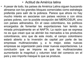 • Actitud de América latina
• A pesar de todo, los países de América Latina siguen buscando
  alinearse con los grandes bloques comerciales como estrategia
  preferida para salir de la pobreza. Parece que ahora no hay
  mucho interés en asociarse con países vecinos o con otros
  países pobres, con la posible excepción del MERCOSUR, sino
  con países adinerados. En el caso colombiano, los políticos
  encargados de fomentar las exportaciones han tenido su
  mirada principalmente en el NAFTA. La razón que se expresa
  no es que crean que se abrirán los mercados a los productos
  colombianos, sino que de este modo, el campo colombiano
  estará abierto a la inversión de capital por parte de las
  empresas multinacionales y, a lo mejor, estas nuevas
  empresas se organizarán para crear nuevas exportaciones. La
  conclusión que se impone es que las multinacionales
  aumentarán la magnitud y volumen total del comercio en el
  país y eso importa masque lo que se produce.
 