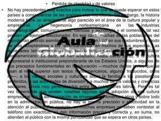 • Pérdida de identidad y de valores
•   No hay precedentes muy exactos para indicar lo que se puede esperar en estos
    países a consecuencia de las grandes olas mundiales. Sin embargo, la historia
    moderna tiene un antecedente algo parecido en el área de la cultura popular y
    empresarial.     La      hegemonía     norteamericana     en    las    industrias
    cinematográfica, comunicaciones, ciencias y tecnología y el comercio, tal vez
    presten un ejemplo aleccionador. En ese caso, muchas de las poblaciones del
    mundo han querido asimilar para sí enamorican Wall en sus costumbres y modo
    de vida, adaptándose a los “americanismos "en muchos de sus aspectos. Las
    sociedades latinoamericanas han cedido también este ascendiente arrollador
    norteamericano. Es decir, se han adaptado, hasta cierto punto, a la cultura
    empresarial e institucional preponderante de los Estados Unidos, a algunos de
    sus preceptos fundamentales en la educación —muchos de los textos que se
    usan al nivel superior son textos norteamericanos, algunos traducidos, otros
    no—, a los valores sociales y culturales sobre la familia, a los pasatiempos
    preferidos, a las actividades de diversión y a muchos de los valores y creencias
    seculares, ahora muy generalizados entre las poblaciones latinas. Pero es tal
    vez lamentable que existen notables lagunas en la adopción de esa cultura
    empresarial. En la administración de empresas en América Latina y sobre todo
    en la administración pública, no hay la misma precisión o efectividad en la
    atención al público. Por ejemplo, en muchas empresas no saben contestar al
    teléfono con exactitud, no dan información precisa y correcta y, en suma, no
    atienden al público con la misma puntualidad que se espera en otros países.
 