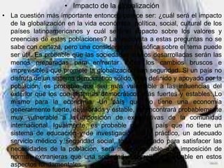 • Impacto de la globalización
• La cuestión más importante entonces parece ser: ¿cuál será el impacto
  de la globalización en la vida económica, política, social, cultural de los
  países latinoamericanos y cuál será el impacto sobre los valores y
  creencias de estas poblaciones? La respuesta a estas preguntas no se
  sabe con certeza, pero una consideración filosófica sobre el tema puede
  ser útil. Es probable que las sociedades menos desarrolladas serán las
  menos preparadas para enfrentar todos los cambios bruscos e
  imprevisibles que promete la globalización con seguridad. Si un país no
  disfruta de un sistema democrático sólido, bien definido y apoyado por la
  población, es probable que sea más vulnerable a las influencias del
  exterior que los con sistemas democráticos más fuertes y estables. Lo
  mismo para la economía. Un país que no tiene una economía
  generalmente fuerte, equilibrada y estable, se encontrará probablemente
  muy vulnerable a la imposición de expectativas de la comunidad
  internacional. Igualmente, es probable que un país que no tiene un
  sistema de educación y de investigación útil y práctico, un adecuado
  servicio médico y seguridad social, todo designado para satisfacer las
  necesidades de la población, será más vulnerable a la imposición de
  normas extranjeras que una sociedad desarrollada y estable en estos
  aspectos fundamentales.
 