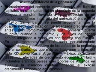 Los ritmos históricos de la globalización
• El crecimiento del comercio internacional y del flujo de
  capitales ha sido sustancial en el periodo de la segunda
  posguerra mundial, llevando a la construcción de un
  mundo mucho más integrado del que existió entre 1914
  y 1945. Sin embargo, se puede argumentar que la
  cúspide de la globalización fue alcanzada precisamente
  antes del rompimiento de la primera guerra
  mundial, cuando el comercio y los flujos de capital
  habían integrado a todos los continentes con Europa.
  En ese momento no pasó nada particularmente
  empobrecedor y destructivo de los países de la periferia.
  Por el contrario, los que más se integraron a fines del
  siglo XIX como Rusia, Argentina y México, alcanzaron
  tasas muy elevadas de crecimiento económico. Haití y
  Colombia eran los países más pobres de América en
  1900 y la inserción cafetera financió el exitoso
  crecimiento económico en Colombia
 