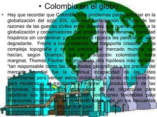 • Colombia en el globo
• Hay que recordar que Colombia tuvo problemas para participar en la
  globalización del siglo XIX, que esa participación fue una de las
  razones de las guerras civiles entre liberales que querían entrar a la
  globalización y conservadores que pretendían mantener su identidad
  hispánica sin contaminar y a quienes la riqueza les parecía un valor
  degradante. Frente a los problemas del transporte creados por la
  compleja topografía y de los precios del mercado mundial que
  hacían, según Ocampo, que la producción colombiana fuera
  marginal, Thomas Fischer ha propuesto otra hipótesis más sensata:
  “tan responsable como las dificultades geográficas y los precios del
  mercado mundial fue la continua incapacidad de las élites
  colombianas para vencer estos obstáculos a través de inversiones
  para modernizar el transporte y mejorar la productividad de las
  empresas nacionales. La incapacidad de las oligarquías para
  coordinar sus intereses, y así crear condiciones favorables para
  inversiones productivas, se manifestó sobre todo en los frecuentes
  conflictos internos que afectaron el país”.
 
