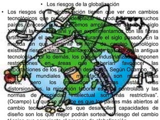 • Los riesgos de la globalización
• Los riesgos de la globalización tienen que ver con cambios
  tecnológicos que pueden desplazar la producción de muchos
  países, proceso que conocemos ampliamente desde el siglo
  XIX con la quina, el añil y que experimentamos con las fibras
  artificiales y el azúcar sintético durante el siglo pasado. En la
  medida en que aumente el ritmo de cambio tecnológico
  existirán riesgos para la planta existente basada en la antigua
  tecnología. Por lo demás, los países industrializados imponen
  restricciones en áreas que deberían favorecer las
  exportaciones de los países en desarrollo. Según Ocampo, “los
  mercados mundiales de manufacturas son mucho más
  libres,     pero    los   mercados     agrícolas     están   más
  distorsionados, la migración laboral es más controlada y las
  normas de propiedad intelectual son más restrictivas”.
  (Ocampo) Lo que se deduce es que los países más abiertos al
  cambio tecnológico y los que desarrollen capacidades de
  diseño son los que mejor podrán sortear el riesgo del cambio
 