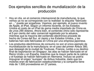 Dos ejemplos sencillos de mundialización de la
                    producción
•   Hoy en día, en el comercio internacional de manufacturas, lo que
    vemos ya no se corresponde con la realidad: la etiqueta “fabricado
    en ...” puede ser engañosa. Veamos, por ejemplo, el nuevo invento
    de Apple, el iPad. Según un informe reciente, en los Estados
    Unidos el costo de un iPad de gama media importado de China es
    de unos 290 dólares. Ahora bien, el contenido chino sólo representa
    el 5 por ciento del valor comercial registrado por la aduana,
    mientras que la mayoría del contenido electrónico procede de
    hecho de Corea del Sur, el Japón y los Estados Unidos, y las
    baterías han sido fabricadas en China por una empresa japonesa.
•   Los productos electrónicos de consumo no son el único ejemplo de
    mundialización de la manufactura: en el caso del primer Airbus 380,
    que despegó de la ciudad de Toulouse, Francia, rumbo a su destino
    final de exportación en Singapur, las alas se habían fabricado en el
    Reino Unido y en España, mientras que la mayor parte de la cabina
    y el fuselaje se habían fabricado en Alemania. Incluso se podría
    impugnar el origen “europeo” de Airbus Industrie, dado que los
    motores eran de fabricación estadounidense y la compañía tiene
    más de 1.500 proveedores en 27 países.
 