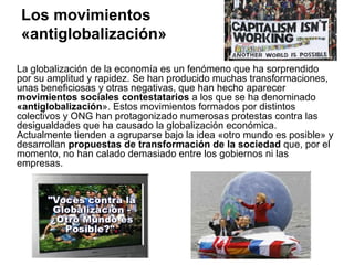 Los movimientos
«antiglobalización»

La globalización de la economía es un fenómeno que ha sorprendido
por su amplitud y rapidez. Se han producido muchas transformaciones,
unas beneficiosas y otras negativas, que han hecho aparecer
movimientos sociales contestatarios a los que se ha denominado
«antiglobalización». Estos movimientos formados por distintos
colectivos y ONG han protagonizado numerosas protestas contra las
desigualdades que ha causado la globalización económica.
Actualmente tienden a agruparse bajo la idea «otro mundo es posible» y
desarrollan propuestas de transformación de la sociedad que, por el
momento, no han calado demasiado entre los gobiernos ni las
empresas.
 