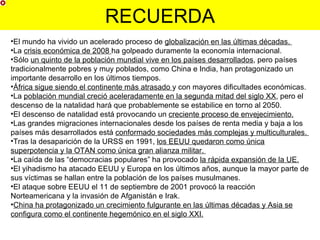 RECUERDA
•El mundo ha vivido un acelerado proceso de globalización en las últimas décadas.
•La crisis económica de 2008 ha golpeado duramente la economía internacional.
•Sólo un quinto de la población mundial vive en los países desarrollados, pero países
tradicionalmente pobres y muy poblados, como China e India, han protagonizado un
importante desarrollo en los últimos tiempos.
•África sigue siendo el continente más atrasado y con mayores dificultades económicas.
•La población mundial creció aceleradamente en la segunda mitad del siglo XX, pero el
descenso de la natalidad hará que probablemente se estabilice en torno al 2050.
•El descenso de natalidad está provocando un creciente proceso de envejecimiento.
•Las grandes migraciones internacionales desde los países de renta media y baja a los
países más desarrollados está conformado sociedades más complejas y multiculturales.
•Tras la desaparición de la URSS en 1991, los EEUU quedaron como única
superpotencia y la OTAN como única gran alianza militar.
•La caída de las “democracias populares” ha provocado la rápida expansión de la UE.
•El yihadismo ha atacado EEUU y Europa en los últimos años, aunque la mayor parte de
sus víctimas se hallan entre la población de los países musulmanes.
•El ataque sobre EEUU el 11 de septiembre de 2001 provocó la reacción
Norteamericana y la invasión de Afganistán e Irak.
•China ha protagonizado un crecimiento fulgurante en las últimas décadas y Asia se
configura como el continente hegemónico en el siglo XXI.
 