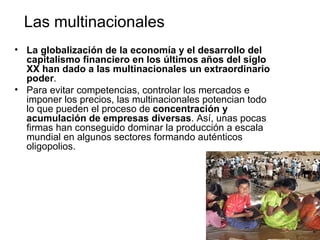 Las multinacionales
• La globalización de la economía y el desarrollo del
  capitalismo financiero en los últimos años del siglo
  XX han dado a las multinacionales un extraordinario
  poder.
• Para evitar competencias, controlar los mercados e
  imponer los precios, las multinacionales potencian todo
  lo que pueden el proceso de concentración y
  acumulación de empresas diversas. Así, unas pocas
  firmas han conseguido dominar la producción a escala
  mundial en algunos sectores formando auténticos
  oligopolios.
 