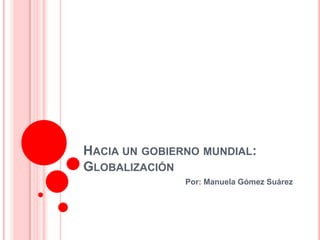HACIA UN GOBIERNO MUNDIAL:
GLOBALIZACIÓN
               Por: Manuela Gómez Suárez
 