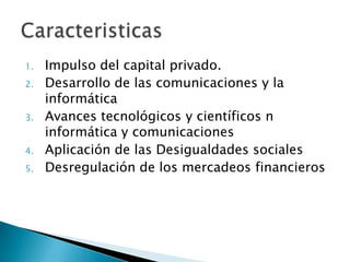 1.   Impulso del capital privado.
2.   Desarrollo de las comunicaciones y la
     informática
3.   Avances tecnológicos y científicos n
     informática y comunicaciones
4.   Aplicación de las Desigualdades sociales
5.   Desregulación de los mercadeos financieros
 