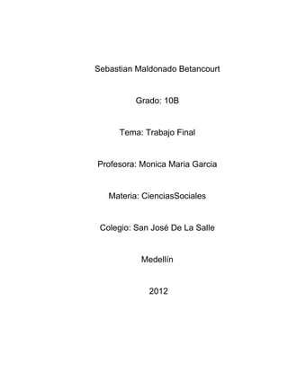 Sebastian Maldonado Betancourt


          Grado: 10B


     Tema: Trabajo Final


Profesora: Monica Maria Garcia


   Materia: CienciasSociales


 Colegio: San José De La Salle


           Medellín


             2012
 