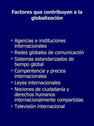 Factores que contribuyen a la globalización Agencias e instituciones internacionales Redes globales de comunicación Sistemas estandarizados de tiempo global Compentencia y precios internacionales Leyes internacionales Nociones de ciudadanía y derechos humanos internacionalmente compartidas Televisión internacional 