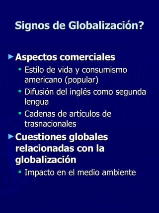 Signos de Globalización? Aspectos comerciales Estilo de vida y consumismo americano (popular) Difusión del inglés como segunda lengua Cadenas de artículos de trasnacionales Cuestiones globales relacionadas con la globalización Impacto en el medio ambiente  