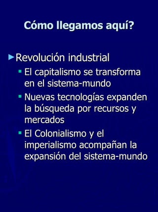 Cómo llegamos aquí? Revolución industrial El capitalismo se transforma en el sistema-mundo Nuevas tecnologías expanden la búsqueda por recursos y mercados El Colonialismo y el  imperialismo acompañan la expansión del sistema-mundo 