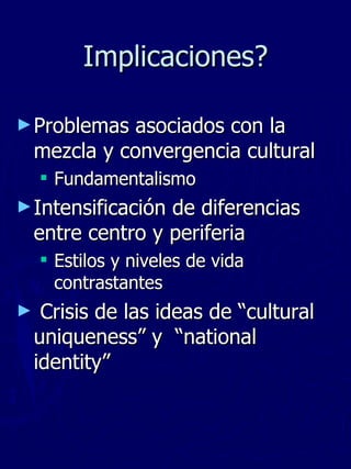 Implicaciones? Problemas asociados con la mezcla y convergencia cultural  Fundamentalismo Intensificación de diferencias entre centro y periferia  Estilos y niveles de vida contrastantes Crisis de las ideas de “cultural uniqueness” y  “national identity” 