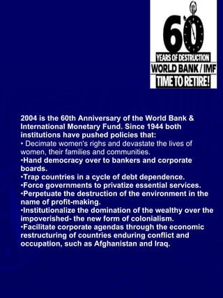 2004 is the 60th Anniversary of the World Bank & International Monetary Fund. Since 1944 both institutions have pushed policies that:   Decimate women's righs and devastate the lives of women, their families and communities.   Hand democracy over to bankers and corporate boards.  Trap countries in a cycle of debt dependence.  Force governments to privatize essential services.  Perpetuate the destruction of the environment in the name of profit-making.  Institutionalize the domination of the wealthy over the impoverished­ the new form of colonialism.  Facilitate corporate agendas through the economic restructuring of countries enduring conflict and occupation, such as Afghanistan and Iraq.  
