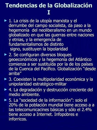 Tendencias de la Globalizaci ón I 1. La crisis de la utopía marxista y el derrumbe del campo socialista, da paso a la hegemonía  del neoliberalismo en un mundo globalizado en que las guerras entre naciones y etnias, y la emergencia de fundamentalismos de distinto  signo, sustituyen la bipolaridad 2. Se configuran diversos bloques geoeconómicos y la hegemonía del Atlántico comienza a ser sustituída por la de los países de la Cuenca del Pacífico. Globalización “desde arriba” 3. Coexisten la multipolaridad económica y la unipolaridad estratégico-militar 4. La degradación y destrucción creciente del medio ambiente. 5. La “sociedad de la información”: solo el 20% de la población mundial tiene acceso a a las telecomunicacines básicas y sólo el 2.4% tiene acceso a Internet. Infopobres e inforricos. 