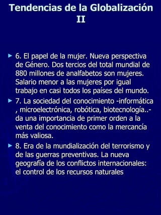 Tendencias de la Globalizaci ón II 6.  El papel de la mujer. Nueva perspectiva de Género. Dos tercios del total mundial de 880 millones de analfabetos son mujeres. Salario menor a las mujeres por igual trabajo en casi todos los países del mundo. 7. La sociedad del conocimiento -informática, microelectrónica, robótica, biotecnología..- da una importancia de primer orden a la venta del conocimiento como la mercancía más valiosa. 8. Era de la mundialización del terrorismo y de las guerras preventivas. La nueva geografía de los conflictos internacionales: el control de los recursos naturales 