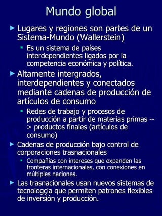 Lugares y regiones son partes de un Sistema-Mundo (Wallerstein) Es un sistema de países interdependientes ligados por la competencia económica y política.  Altamente intergrados, interdependientes y conectados mediante cadenas de producción de artículos de consumo Redes de trabajo y procesos de producción a partir de materias primas --> productos finales (artículos de consumo) Cadenas de producción bajo control de corporaciones trasnacionales  Compañías con intereses que expanden las fronteras internacionales, con conexiones en múltiples naciones. Las trasnacionales usan nuevos sistemas de tecnologçia que permiten patrones flexibles de inversión y producción.  Mundo global 
