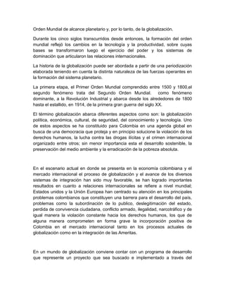 Orden Mundial de alcance planetario y, por lo tanto, de la globalización.

Durante los cinco siglos transcurridos desde entonces, la formación del orden
mundial reflejó los cambios en la tecnología y la productividad, sobre cuyas
bases se transformaron luego el ejercicio del poder y los sistemas de
dominación que articularon las relaciones internacionales.

La historia de la globalización puede ser abordada a partir de una periodización
elaborada teniendo en cuenta la distinta naturaleza de las fuerzas operantes en
la formación del sistema planetario.

La primera etapa, el Primer Orden Mundial comprendido entre 1500 y 1800,el
segundo fenómeno trata del Segundo Orden Mundial.                 como fenómeno
dominante, a la Revolución Industrial y abarca desde los alrededores de 1800
hasta el estallido, en 1914, de la primera gran guerra del siglo XX.

El término globalización abarca diferentes aspectos como son: la globalización
política, económica, cultural, de seguridad, del conocimiento y tecnología. Uno
de estos aspectos se ha constituido para Colombia en una agenda global en
busca de una democracia que proteja y en principio solucione la violación de los
derechos humanos, la lucha contra las drogas ilícitas y el crimen internacional
organizado entre otros; sin menor importancia esta el desarrollo sostenible, la
preservación del medio ambiente y la erradicación de la pobreza absoluta.



En el escenario actual en donde se presenta en la economía colombiana y el
mercado internacional el proceso de globalización y el avance de los diversos
sistemas de integración han sido muy favorable, se han logrado importantes
resultados en cuanto a relaciones internacionales se refiere a nivel mundial;
Estados unidos y la Unión Europea han centrado su atención en los principales
problemas colombianos que constituyen una barrera para el desarrollo del país,
problemas como la subordinación de lo publico, deslegitimación del estado,
perdida de convivencia ciudadana, conflicto armado, ilegalidad, narcotráfico y de
igual manera la violación constante hacia los derechos humanos, los que de
alguna manera comprometen en forma grave la incorporación positiva de
Colombia en el mercado internacional tanto en los procesos actuales de
globalización como en la integración de las Ameritas.



En un mundo de globalización conviene contar con un programa de desarrollo
que represente un proyecto que sea buscado e implementado a través del
 