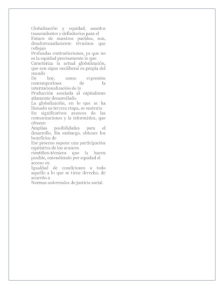 Globalización y equidad, asuntos
trascendentes y definitorios para el
Futuro de nuestros pueblos, son,
desafortunadamente términos que
reflejan
Profundas contradicciones, ya que no
es la equidad precisamente lo que
Caracteriza la actual globalización,
que con signo neoliberal es propia del
mundo
De       hoy,      como      expresión
contemporánea             de         la
internacionalización de la
Producción asociada al capitalismo
altamente desarrollado.
La globalización, en lo que se ha
llamado su tercera etapa, se sustenta
En significativos avances de las
comunicaciones y la informática, que
ofrecen
Amplias      posibilidades   para    el
desarrollo. Sin embargo, obtener los
beneficios de
Ese proceso supone una participación
equitativa de los avances
científico-técnicos que la hacen
posible, entendiendo por equidad el
acceso en
Igualdad de condiciones a todo
aquello a lo que se tiene derecho, de
acuerdo a
Normas universales de justicia social.
 