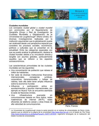 Ciudades mundiales
Londres, Inglaterra
Nueva York, Estados Unidos
Los conceptos ciudad global o ciudad mundial
son promovidos por el Departamento de
Geografía (Grupo y Red de Investigación de
Ciudades Mundiales y Globalización) de la
Universidad de Loughborough3
(Reino Unido). En
diversas investigaciones realizadas por la
institución argumentan que la globalización puede
ser analizada desde una perspectiva espacial que
considere los procesos sociales, económicos,
políticos y culturales que se presentan en la
actualidad. Entre las categorías espaciales con
que se puede analizar la globalización, destaca la
ciudad mundial, debido a su vinculación directa y
tangible con asuntos globales, particularmente
aquellos que se refieren a los aspectos
socioeconómicos.
Las características primordiales de las ciudades
mundiales son las siguientes:
• Una concentración de población que rebase el
millón de habitantes.
• Ser sede de diversas instituciones financieras
internacionales, consejerías jurídicas,
corporativos transnacionales y bolsas de
valores, todo ello debe tener amplia influencia
sobre la economía mundial.
• Influencia y participación activa en
acontecimientos y asuntos internacionales, por
ejemplo en Nueva York se encuentra asentada
la sede de Naciones Unidas.
• Una infraestructura avanzada en
comunicaciones basada en fibra óptica, redes
inalámbricas de internet (Wi-Fi), redes
eficientes de telefonía celular y otras líneas de
alta velocidad de comunicaciones.
París, Francia
3
La Universidad de Loughborough ocupa la sexta posición en el ranking de universidades de Reino Unido,
aspecto que es referido en la página de la universidad (http://www.lboro.ac.uk) y en el listado de The Times
(http://www.timesonline.co.uk/displayPopup/0,,102571,00.html), organismo encargado de la realización del
listado mundial de universidades.
10
 