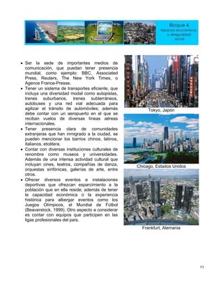 Tokyo, Japón
Chicago, Estados Unidos
•
tener presencia
• rtes eficiente, que
n el que se
reciban vuelos de diversas líneas aéreas
•
•
ofrezcan esparcimiento a la
, el Mundial de Fútbol
Ser la sede de importantes medios de
comunicación, que puedan
mundial, como ejemplo: BBC, Associated
Press, Reuters, The New York Times, o
Agence France-Presse.
Tener un sistema de transpo
incluya una diversidad modal como autopistas,
trenes suburbanos, trenes subterráneos,
autobuses y una red vial adecuada para
agilizar el tránsito de automóviles; además
debe contar con un aeropuerto e
internacionales.
Tener presencia clara de comunidades
extranjeras que han inmigrado a la ciudad, se
pueden mencionar los barrios chinos, latinos,
italianos, etcétera.
• Contar con diversas instituciones culturales de
renombre como museos y universidades.
Además de una intensa actividad cultural que
incluyan cines, teatros, compañías de danza,
orquestas sinfónicas, galerías de arte, entre
otros.
Ofrecer diversos eventos e instalaciones
deportivas que
población que en ella reside; además de tener
la capacidad económica o la experiencia
histórica para albergar eventos como los
Juegos Olímpicos
(Beaverstock, 1999). Otro aspecto a considerar
es contar con equipos que participen en las
ligas profesionales del país.
Frankfurt, Alemania
11
 