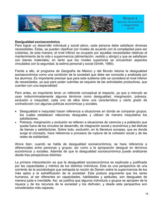 Desigualdad socioe
Para logra ollo individual y social pleno, cada persona debe satisfacer diversas
ne n n la complejidad para ser
cubiertas; de anera, el n l
mantenimiento de la vida o supe ) y que se satisfacen
con ta an aspectos
vinculados co guridad, la e l y social (Smith, 1980).
Frente a ello, el programa de G
socioeconómica como una cond
los c inferior
de necesidades, ya que para po ue
cuentan con una espacialidad.
Pero antes, es importante tener un referente c
usan indiscriminadamente algu c eza,
exclusión e inequidad; cada uno de ellos de
contradicción con algunas políticas económicas y
• Desigualdad e inequidad hace ia a grupos,
los relaciones desiguales y utilizan de manera inequitativa los
• Pobreza, marginación y exclusión se refiere
queda fuera de los circuitos de desarrollo, de ute
de bienes y satisfactores. Sobr clus de
surge el concepto, hace refere ceso s
redes de solidaridad.
Ahora bien, cuando se habla de desigualda nómica, se hace referencia a
omo a la apropiación desigual en términos
conómicos y sociales. Además de que la desigualdad socioeconómica puede analizarse
por las capacidades y méritos de los distintos individuos. Esta es una perspectiva de una
corriente de la sociobiología que extrapola la noción de Darwin sobre la supervivencia de los
más aptos a la estratificación de la sociedad. Esta postura argumenta que los seres
humanos, al ser diferentes en capacidades, habilidades y aptitudes, son desiguales de
manera justa e inevitable. Así, se justifica que algunos individuos o grupos se apropien de la
riqueza y de los recursos de la sociedad y los disfruten, y desde esta perspectiva son
considerados más capaces.
conómica
r un desarr
cesidades. Éstas, se puede
esta m
clasificar por niveles de acuerdo co
ivel inferior es ocupado por aquellas necesidades relativas a
rvivencia (alimentación, vestido y abrigo
bienes materiales; en
n la se
nto que los niveles superiores se encuentr
stima persona
eografía de México y del Mundo retoma la desigualdad
ición de la sociedad que debe ser conocida y analizada por
isar que para este subtema sólo se considera el nivelalumnos. Es importante pre
der cubrirlas se requiere de las actividades productivas, q
onceptual al respecto, ya que a menudo se
omo desigualdad, marginación, pobrnos términos
tiene una característica y cierto grado
sociales.
situaciones en donde se comparann referenc
cuales establecen
satisfactores.
n a situaciones de carencia y a población que
integración social y económica y del disfr
ión, en la literatura europea, que es don
s de ruptura de la cohesión social y de la
d socioeco
e todo, ex
ncia a pro
diferenciales entre personas y grupos; así c
e
desde tres perspectivas distintas:
La primera interpretación es que la desigualdad socioeconómica es explicada y justificada
14
 