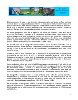 a tercera perspectiva, más en la lógica de las teorías de consenso, sobre todo de la
pos e individuos (Coates, 1990).
n t
Subsahariana registran niveles altos de desigualdad socioeconómica, mientras que otros
má
Na
personas en condiciones de pobreza extrema, distribuidas principalmente en las regiones de
s continentes africano, asiático y en Latinoamérica, esto significa que de cada seis
se hace evidente tanto entre los países centrales,
emiperiféricos y periféricos. Actualmente, el 20% más rico se apropia del 90% de las
El segundo punto de vista es una definición más cercana a las teorías del conflicto -de base
marxista- donde la desigualdad socioeconómica es producto de la organización social, de la
producción colectiva, de la apropiación privada y de la distribución inequitativa de la riqueza.
Por lo tanto, la diferencia es injusta, es inaceptable y se requiere transformar las causas que
están en el origen de la desigualdad y garantizar derechos universales.
L
sociología funcionalista, interpreta a la desigualdad socioeconómica como resultado del
sistema de valores de cada sociedad, de los roles y posiciones que ocupan los individuos en
ellas y del valor que una sociedad en particular asigna a esos roles. Como cada sociedad es
distinta y por lo tanto, da peso e importancia diferente a ciertos valores, esto explica y
justifica la desigualdad entre gru
De acuerdo con ello, la desigualdad socioeconómica es un asunto fundamental para el
desarrollo humano, debido a que las inequidades extremas de oportunidades y posibilidades
de vida inciden, de manera directa, en las posibilidades y condiciones de ser y hacer como
seres humanos.
Aunado a esto, se debe considerar que la desigualdad de ingresos entre los países varía
o oriamente de una región a otra. En términos generales, América Latina y África
países, como los ubicados en Europa Occidental presentan niveles menores, es decir, son
s equitativos o menos desiguales.
ciones Unidas estima que en el año 2005 existían aproximadamente 1 000 millones de
lo
habitantes, uno no tiene posibilidades de tener un bienestar y calidad de vida adecuados, ya
que no cuenta con mínimos necesarios en lo referente a alimentación, salud y educación.
La desigualdad socioeconómica
s
utilidades mundiales (cuando esa cifra era del 70% en los años 60), mientras que el 20%
más pobre disminuyó su participación del 2.3% al 1% (Iglesia, 2002).
En la actualidad, la desigualdad también se evidencia en la riqueza acumulada por algunas
personas en el mundo, independientemente de su país; por ejemplo, estudios recientes del
PNUD señalan que el patrimonio de 225 personas equivale a los ingresos de 2.500 millones
de habitantes.
15
 
