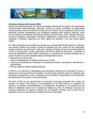 ) Índice de Desarrollo Humano (IDH)
-, balanza comercial,
onsumo energético, desempleo), educativos (alfabetismo, matriculación escolar), de salud
e los economistas Mahbub
l Haq y Amartya Sen –ambos, ganadores del Premio Nobel de Economía- y plantean el
tización de adultos mayores de 15 años.
der a la información existente sobre los aspectos que
los
a
Desde hace algunas décadas uno de los principales intereses de los países y los organismos
internacionales (particularmente, Naciones Unidas) es poder cuantificar la desigualdad
socioeconómica, tanto en el ámbito mundial como en el local. Como resultado de ello, se han
elaborado diversas metodologías que consideran variables sobre diversos aspectos, entre
los que destacan indicadores económicos (Producto Interno Bruto –PIB
c
(natalidad, mortalidad, esperanza de vida, ingesta de calorías) o de otras áreas (gasto
militar).
En 1993, el Programa de las Naciones Unidas para el Desarrollo (PNUD) diseñó un indicador
que permite clasificar los países a partir de variables que dan cuenta de las condiciones
socioeconómicas de cada nación; para ello considera el trabajo d
u
Índice de Desarrollo Humano (IDH), consistente en cuantificar los avances promedio de un
país en función de cuatro variables básicas del desarrollo humano:
• Esperanza de vida al nacer.
• Tasa de alfabe
• Tasa bruta combinada de inscripción en enseñanza primaria, secundaria y bachillerato, o
equivalentes.
• PIB per cápita en dólares estadounidenses.
El IDH es una alternativa metodológica que dimensiona claramente el bienestar humano y
proporciona una buena forma de acce
componen el desarrollo humano, además de hacer posible el seguimiento a las tendencias
del desarrollo en los países a través del tiempo.
Por tanto, el IDH es una aproximación a la situación económica promedio de un país; por
ejemplo, en países como Brunei o los localizados en el Golfo Pérsico, su población es
scasa y se dedican, primordialmente, a la explotación de petróleo y, de acuerdo cone
datos, la población cuenta con un ingreso per cápita muy alto; sin embargo, la riqueza se
acumula solamente en algunos sectores de la población mientras que el resto de los
habitantes viven en condiciones de calidad de vida no adecuadas.
16
 