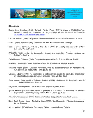 Bibliografía
Beaverstock, Jonatha y T s” en
Research Bulletin 5. Universidad de le en
http://www.lboro. rb5.html
n; Smith, Richard aylor, Peter (1999) “A roster of World Citie
Loughborough. Versión electrónica disponib
ac.uk/gawc/rb/
Carroué, Laurent (200 ographie de la mondialisation. Armand Colin, Collection U. Paris.
CEPAL (2002) Globalización y Desarrollo. C . Santiago.
Coates, Bryan; Johns , xford
University Press, Ox
CONA ollo H por municipio. Consejo Nacional de
De la Dehesa, Guillerm e
Estefanía, Joaquín (2001)
Fossaert, Robert (2001) “Les villes mondial No.
101. Editions La Découver
Galeano, Eduardo (19 ificio de la isioneros”
en Estudios Básicos de Derechos Hum
Getis, Arthur; Getis, Judith y Fellman, Jer m C
Publishers. Dubuque.
Hagnerelle, Michel (1998)
Iglesia, Manuel (2000) “Lucha contra la p ista
Española de Desarrollo y Cooperació
Johnston, Richard; et al. (2000) Diccionario A
Knox, Paul; Agnew, John y McCarthy, Linda (2003) The Geography of the world economy.
Norton, William (2004) Human Geography. Oxford University Press. Ontario.
4) Gé
EPAL. Naciones Unidas
ton, Richard y Knox
ford.
Paul (1990) Geography and inequality. O
PO (2000) Índ
Población. Méx
ice de Desarr umano
ico.
o (2000) Comprend r la globalización. Editorial Alianza. Madrid.
La nueva economía. La globalización. Debate. Madrid.
es, villes du systeme mondial” en Herodote.
. 10-25.te. Paris. pp
96) “El sacr justicia en los altares del orden. Los pr
anos. Tomo VII. San José.
ome. (1994) Introduction to Geography. W
Brown
L’espace mondial. Magnard Lycées. Paris.
obreza y cooperación al desarrollo” en Rev
n. No. 5, Madrid. pp. 9-33.
kal de Geografía Humana. Akal. Madrid.
Arnold. Londres.
21
 