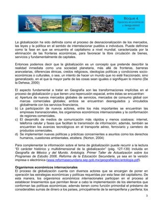 La globalización ha sido definida como el proceso de desnacionalización de los mercados,
las leyes y la política en el sentido de interrelacionar pueblos e individuos. Puede definirse
como la fase en que se encuentra el capitalismo a nivel mundial, caracterizada por la
eliminación de las fronteras económicas, para favorecer la libre circulación de bienes,
servicios y fundamentalmente de capitales.
Entonces podemos decir que la globalización es un concepto que pretende describir la
realidad inmediata como una sociedad planetaria, más allá de fronteras, barreras
arancelarias, diferencias étnicas, credos religiosos, ideologías políticas y condiciones socio-
económicas o culturales, o sea, un intento de hacer un mundo que no esté fraccionado, sino
generalizado, en el que la mayor parte de las cosas sean iguales o signifiquen lo mismo (De
la Dehesa, 2000)
El aspecto fundamental a tratar en Geografía son las transformaciones implícitas en el
proceso de globalización y que tienen una repercusión espacial, entre éstas se encuentran:
a) Apertura de nuevos mercados globales de servicios, mercados de consumo global con
marcas comerciales globales; ambos se encuentran desregulados y vinculados
globalmente con los servicios financieros.
b) La participación de nuevos actores, entre los más importantes se encuentran las
empresas transnacionales, los organismos económicos internacionales y la conformación
de regiones comerciales.
c) El desarrollo de medios de comunicación más rápidos y menos costosos: internet,
telefonía celular y faxes que facilitan la transmisión de información; además, también se
encuentran los avances tecnológicos en el transporte aéreo, ferroviario y carretero de
productos comerciales.
d) Se implementan nuevas políticas y prácticas concernientes a asuntos como los derechos
humanos, cuestiones ambientales, etcétera. (Norton, 2004)
Para complementar la información sobre el tema de globalización puede recurrir a la lectura
“El carácter histórico y multidimensional de la globalización” (pág. 127-139) incluida en
Geografía de México y del Mundo. Antología. Primer Taller de Actualización sobre los
Programas de Estudio 2006. Reforma de la Educación Secundaria, ya sea en la versión
impresa o electrónica (www.reformasecundaria.sep.gob.mx/geografia/doc/antologia.pdf).
Organismos económicos internacionales
El proceso de globalización cuenta con diversos actores que se encargan de poner en
operación las estrategias económicas y políticas requeridas por esta fase del capitalismo. De
esta manera, los organismos económicos internacionales participan en el proceso al
establecer lineamientos que permitan llevar a cabo la implementación de los elementos que
conforman las políticas económicas; además tienen como función primordial el préstamo de
considerables sumas de dinero a los países, principalmente de la semiperiferia y periferia; los
3
 