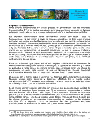 Empresas transnacionales
Otros actores fundamentales del actual proceso de globalización son las empresas
transnacionales (ETN), las cuales son grandes empresas que tienen presencia en diversos
países del mundo, a través de la inversión extranjera directa1
o a través de algunas filiales.
Las empresas transnacionales tienen características propias para llevar a cabo su
funcionamiento, ya que operan a través de cadenas productivas, es decir, en el proceso
productivo que comienza en la utilización de recursos naturales (por ejemplo, en las regiones
agrícolas y mineras), continúa en la producción de un artículo de consumo (por ejemplo en
los espacios de la industria manufacturera) y concluye en la distribución y comercialización
del producto (redes de transporte y comunicaciones y flujos comerciales) para ponerlo en las
manos de los consumidores. La principal peculiaridad es que el proceso productivo
(abastecimiento y proceso de recursos naturales, producción de componentes, ensamblaje
de los productos y distribución en los mercados globales) se distribuye en diversos países y
continentes, con la finalidad de reducir los costos de producción (Knox, et. al., 2003) al
contratar mano de obra barata.
Entre las actividades que puede realizar una empresa transnacional se encuentran la
orientación de la investigación científica y tecnológica, la operación de industrias y la venta
de productos a varios países. De manera general, estas empresas tienen una oficina de
operaciones en algún país central, ya sea en Norteamérica, Europa Occidental
(particularmente Alemania, Francia, Reino Unido y Países Bajos) o Japón, en Asia.
De acuerdo con el Informe sobre el Comercio y el Desarrollo 2006, de la Conferencia de las
Naciones Unidas sobre Comercio y Desarrollo, UNCTAD. En el mundo existen
aproximadamente 63 000 empresas transnacionales que están presentes en todos los países
de la Tierra y cubren todas las actividades económicas.
En el informe se incluyen datos sobre las cien empresas que poseen la mayor cantidad de
bienes en el extranjero. Cabe destacar que 73 se encuentran concentradas en países
centrales: Estados Unidos, Reino Unido, Japón, Francia y Alemania. Además, es importante
precisar que en el listado solamente se encuentran cinco compañías asentadas en países
semiperiféricos (China, Hong Kong, Malasia, Corea del Sur y Singapur). Cabe destacar que
las oficinas centrales de las empresas transnacionales se localizan en las ciudades
mundiales. En el siguiente cuadro se presentan las diez principales empresas
transnacionales, de acuerdo con los bienes que poseen en el extranjero2
.
1
La IED se define como una inversión que involucra una relación a largo plazo entre dos partes: un
inversionista extranjero directo, y una empresa residente (afiliada al inversionista extranjero).
2
Los bienes de las empresas transnacionales constituye la inversión extranjera directa que recibe un país.
6
 