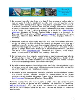 1. La forma de integración más simple es el área de libre comercio, la cual consiste en
que un grupo de Estados establecen acuerdos que remuevan algunas barreras
artificiales, como los impuestos a algunos productos de exportación o importación, lo
que facilita y promueve el comercio entre ellos; sin embargo, cada Estado establece
su política comercial con otros países. Los principales ejemplos de áreas comerciales
son el Tratado de Libre Comercio de América del Norte (TLCAN, www.nafta-sec-
alena.org) integrado por Canadá, Estados Unidos y México; y la Asociación de
Naciones del Sureste Asiático (ASEAN, www.aseansec.org), compuesta por Brunei,
Camboya, Indonesia, Laos, Malasia, Myanmar, Filipinas, Singapur, Tailandia y
Vietnam).
2. El segundo estadío en la integración económica es la creación de uniones aduaneras,
donde los países miembros eliminan las barreras comerciales entre ellos, pero
establecen aranceles comunes para el comercio con otros países; por tanto, hay libre
comercio entre los países miembros y una tarifa común para los productos de otros
países. El ejemplo más evidente de este tipo de integración es el Mercado Común del
Sur (MERCOSUR, www.mercosur.int), conformado por Argentina, Brasil, Bolivia,
Chile, Colombia, Ecuador, Paraguay, Perú, Uruguay y Venezuela.
3. Un mercado común tiene todas las características de las uniones aduaneras, además
facilita que algunos factores de producción, como el capital y la mano de obra circule
libremente entre los Estados miembros; los cuales adoptan una política comercial
común con respecto a países no participantes de la región.
4. La unión económica es una forma de integración económica internacional que incluye
el mercado común y la existencia de políticas económicas fundamentales como el tipo
de cambio, la política fiscal y crediticia, entre otras.
5. Finalmente, el nivel de integración económica, donde los estados miembros cuentan
con políticas sociales comunes, además del establecimiento de un órgano
supranacional con autoridad sobre todos. En este caso se encuentra la Unión Europea
(http://europa.eu/) integrada por 27 países. (Norton, 2004)
Asimismo, se encuentran otras regiones, como la Unión Africana (la cual se encuentra
integrada por todos los países de ese continente, con excepción de Marruecos,
www.africa-union.org/). Debido a su reciente conformación como una región comercial,
aún no se hace evidente alguno de los cinco procesos de integración explicados
anteriormente.
8
 