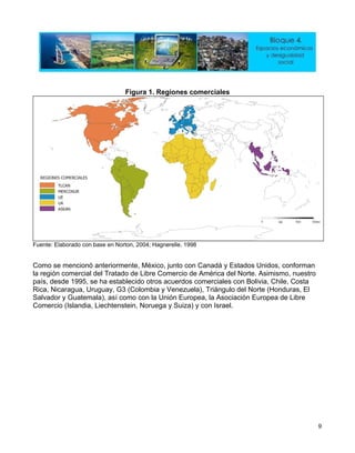 Figura 1. Regiones comerciales
Fuente: Elaborado con base en Norton, 2004; Hagnerelle, 1998
Como se mencionó anteriormente, México, junto con Canadá y Estados Unidos, conforman
la región comercial del Tratado de Libre Comercio de América del Norte. Asimismo, nuestro
país, desde 1995, se ha establecido otros acuerdos comerciales con Bolivia, Chile, Costa
Rica, Nicaragua, Uruguay, G3 (Colombia y Venezuela), Triángulo del Norte (Honduras, El
Salvador y Guatemala), así como con la Unión Europea, la Asociación Europea de Libre
Comercio (Islandia, Liechtenstein, Noruega y Suiza) y con Israel.
9
 