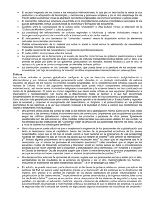 El acceso irregulado de los países a los mercados internacionales, lo que por un lado facilita la venta de sus
productos y la adquisición de tecnologías y mercancías y promueve empleos y por el otro desprotege los de
menor calibre económico y lleva al abandono de intentos organizados de promover progreso y justicia social.
El intercambio cultural que amenaza una pérdida en la integridad de las culturas o identidades nacionales de los
países participantes versus la oportunidad de diversificar y enriquecer las costumbres.
Conflicto entre la concepciones de la cultura como "civilización" o 'Alta Cultura' versus la extensión de la
"Cultura del Hombre Común" o cultura popular)
La posibilidad del reflorecimiento de culturas regionales o folclóricas y valores individuales versus la
homogenización producto de la masificación e internacionalización de los medios
El reforzamiento de una conciencia de "comunidad humana" versus la adquisición acritica de elementos
culturales de sociedades dominantes.
Posible sobrevaloracion de lo material por sobre lo social o moral versus la satisfacción de necesidades
materiales mínimas de amplios sectores.
El posible decaimiento del nacionalismo y surgimiento del internacionalismo.
El poder político de empresas sobre los países.
La generalización de la democracia y el estado de derecho como formas de gobierno predominantes a nivel
mundial versus el resurgimiento de áreas y periodos de profunda inestabilidad política debido, por un lado, a la
pérdida de poder por parte de los gobiernos (produciendo los llamados estados fallados) y, por el otro, al
rechazo a lo que se ve como concepciones occidentales de hacer política.
La disminución paulatina en los controles migratorios, que puede llevar a la perdidad de los sectores más
innovadores (ver fuga de cerebros) y la 'invasión' de élites empresariales internacionales en países pobres.
Críticas
Las críticas radicales al proceso globalizador configuran lo que se denomina movimiento antiglobalización o
altermundismo y sus cabezas mediáticas generalmente están ubicadas en un contexto nacionalista, de extrema
izquierda, de alguno de los nuevos movimientos sociales progresistas, de la socialdemocracia ortodoxa (aquella que
rechaza la Tercera Vía) o del populismo tercermundista (que puede incluir componentes antioccidentales o
antiamericanos), así mismo varios movimientos religiosos conservadores y la extrema derecha se han posicionado en
contra de la globalización. El punto en común mayoritario que tienen estas críticas es que equiparan globalización a
imperialismo y neocolonialismo (ver Teoría de la dependencia), todas se oponen a lo que han denominado
fundamentalismo de mercado y acusan a la globalización de fomentar un estilo de vida consumista y postmaterialista.
Como solución más generalizada todas estos credos ideológicos apuntan a la necesidad de un Estado fuerte y regulador
para la sociedad y proponen el resurgimiento del desarrollismo, el dirigismo y el proteccionismo en las políticas
económicas de las naciones, a la vez que reclaman reeducar a la sociedad en torno a valores que contrarresten los
valores y costumbres individualistas.
Una primera crítica utiliza los puntos de vista de los teóricos de la globalización misma. Como se ha visto, estos
se oponen a las barreras y trabas al movimiento tanto de bienes como de personas que los gobiernos que dicen
seguir las políticas globalización imponen sobre los productos y personas de otros países. Igualmente
cuestionable son las subvenciones y otras medidas proteccionistas que esos países utilizan. En ese sentido, se
ha afirmado que las instituciones del "Consenso" están al servicio de sus accionistas mayores (es decir, EEUU)
y no al de quienes fue creado para beneficiar.29
Otra crítica que se puede aducir es que si aceptamos la sugerencia de los proponentes de la globalización que
tanto la democracia como el capitalismo fueron las fuentes de la prosperidad económica de los países
desarrollados, sigue que el rol que el estado ejerció a nivel nacional en la emergencia de esa prosperidad
necesita ser replicado no sólo al nivel de los países que se integren al sistema30
sino también al internacional31
y32
Incluso algunos proponentes de la globalización reconocen esto33
(a pesar que se argumenta que la la
democracia por sí misma no promueve el crecimiento económico34
cabe considerar que el origen de los
presentes niveles de Desarrollo económico y Bienestar social en ciertos países se debe a consideraciones
políticas que se hacen urgentes con la expansión y profundizacion de la democracia -ver "Origines y Evolución"
en Estado de bienestar- Quizás se puede sugerir que si bien la mera democracia no produce prosperidad, una
vez que se ambas se hacen presentes crean un sistema de retroalimentación positiva)35 36 37
Una tercera crítica, esta vez de oponentes al proceso, sugiere que sus proponentes se han y están, por un lado,
apropiándose de los resultados de la acciones de terceros y por el otro, malinterpretando los hechos -
incluyendo el distorsionar los datos estadísticos básicos38
- a fin de propagar sus ideas:39 40
En adición, se puede mencionar que la disminución en las tasas de pobreza relativa en países que aplican las
políticas del FMI no parece estar lográndose gracias a la disminución de los extremos en la distribución del
ingreso, sino gracias a la pérdida de ingresos de las clases asalariadas de países industrializados y la
pauperización de las clases medias,41
especialmente en países desarrollados y de ingresos medios, tales como
los de América latina.42
quienes se encuentran ahora desprovistos de los sistemas de seguridad y apoyo que
gozaban, por ejemplo, en educación, medicina, seguros, pensiones de jubilación y otros servicos estatales, etc.
La concentración de propiedad a nivel mundial continúa y se acentúa, lo que no debería ser sorpresa, ya que en
la segunda mitad de la década del noventa del siglo pasado algunos estudiantes de las políticas del desarrollo -
 