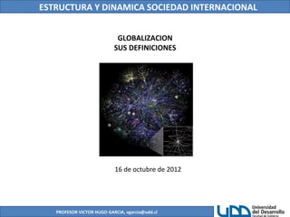 ESTRUCTURA Y DINAMICA SOCIEDAD INTERNACIONAL
PROFESOR VICTOR HUGO GARCIA, vgarcia@udd.cl
GLOBALIZACION
SUS DEFINICIONES
16 de octubre de 2012
 