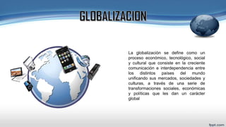 La globalización se define como un
proceso económico, tecnológico, social
y cultural que consiste en la creciente
comunicación e interdependencia entre
los distintos países del mundo
unificando sus mercados, sociedades y
culturas, a través de una serie de
transformaciones sociales, económicas
y políticas que les dan un carácter
global
 