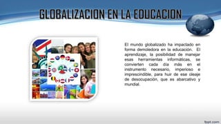 El mundo globalizado ha impactado en
forma demoledora en la educación. El
aprendizaje, la posibilidad de manejar
esas herramientas informáticas, se
convierten cada día más en el
instrumento necesario, imperioso e
imprescindible, para huir de ese oleaje
de desocupación, que es abarcativo y
mundial.
 